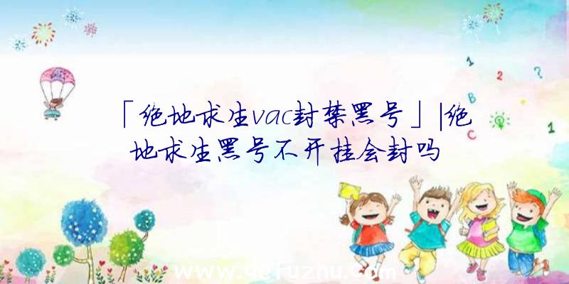 「绝地求生vac封禁黑号」|绝地求生黑号不开挂会封吗